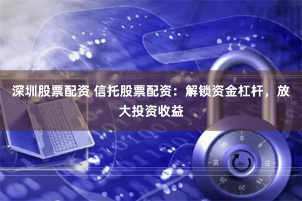 深圳股票配资 信托股票配资：解锁资金杠杆，放大投资收益