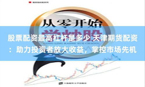 股票配资最高杠杆是多少 天津期货配资：助力投资者放大收益，掌控市场先机