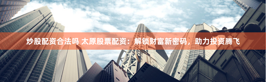 炒股配资合法吗 太原股票配资：解锁财富新密码，助力投资腾飞
