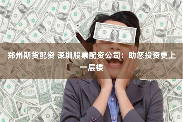 郑州期货配资 深圳股票配资公司：助您投资更上一层楼