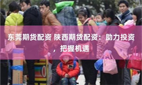 东莞期货配资 陕西期货配资：助力投资，把握机遇