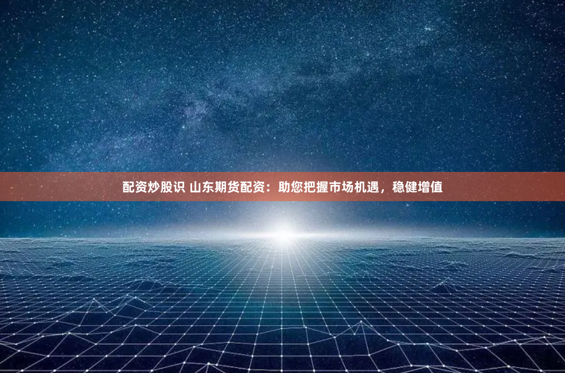 配资炒股识 山东期货配资：助您把握市场机遇，稳健增值