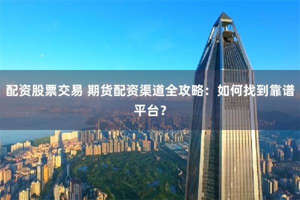 配资股票交易 期货配资渠道全攻略：如何找到靠谱平台？