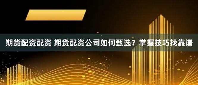 期货配资配资 期货配资公司如何甄选？掌握技巧找靠谱