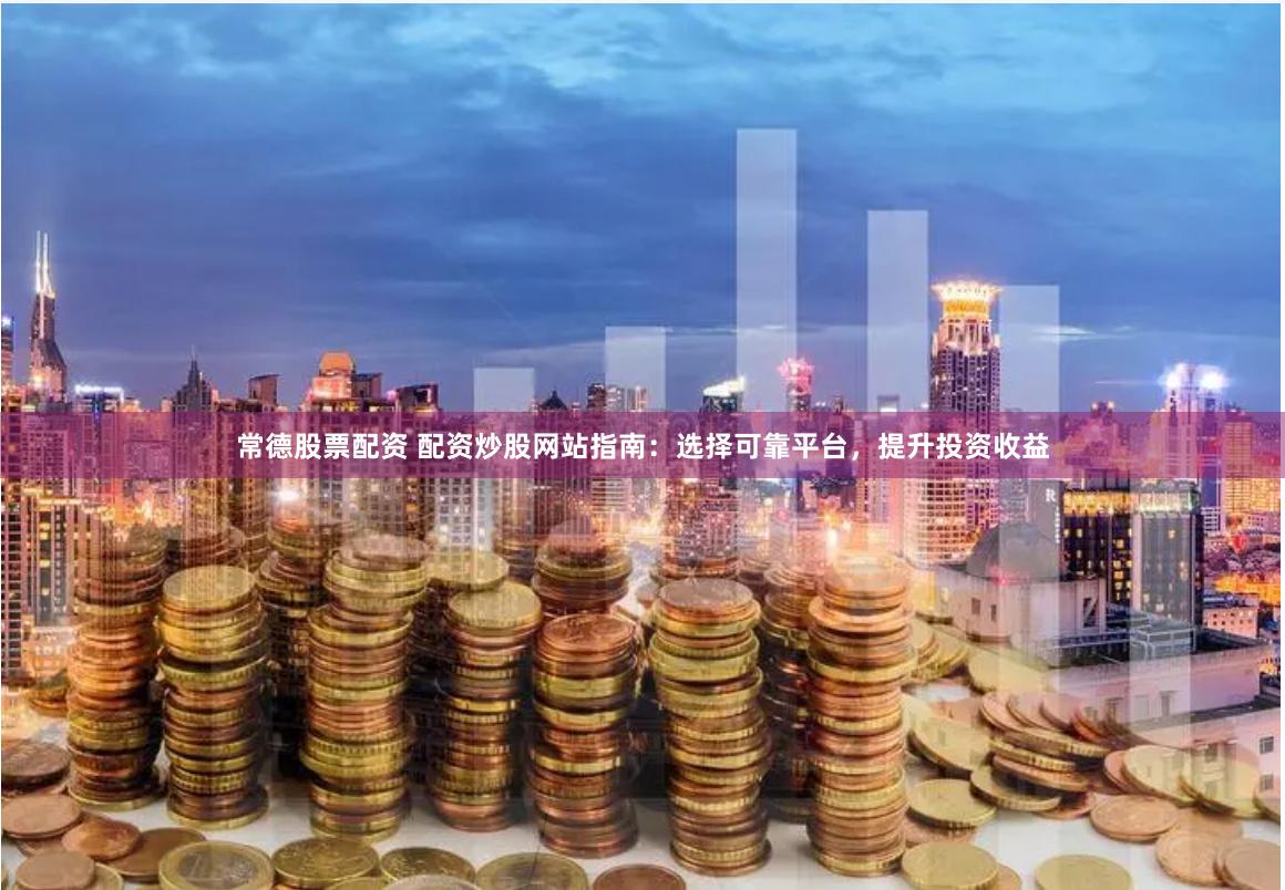 常德股票配资 配资炒股网站指南：选择可靠平台，提升投资收益
