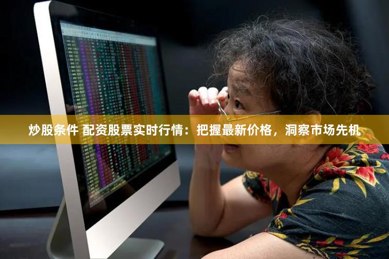 炒股条件 配资股票实时行情：把握最新价格，洞察市场先机