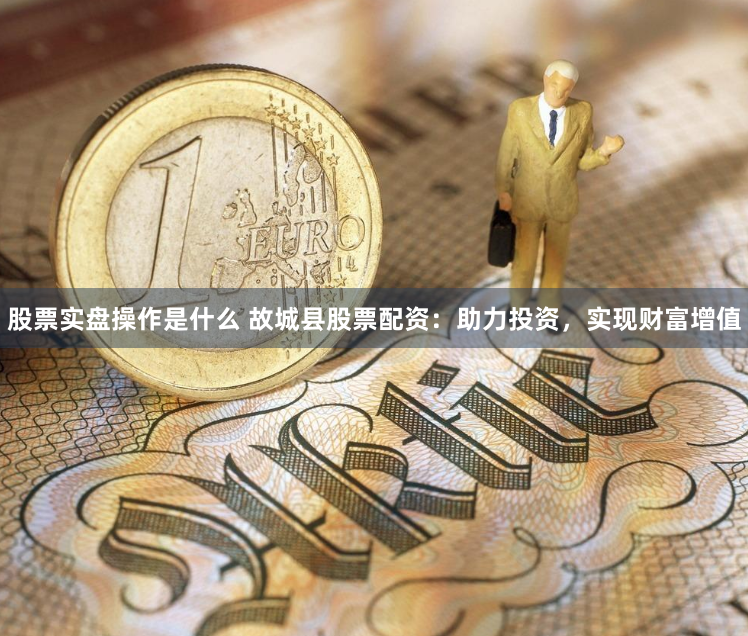 股票实盘操作是什么 故城县股票配资：助力投资，实现财富增值
