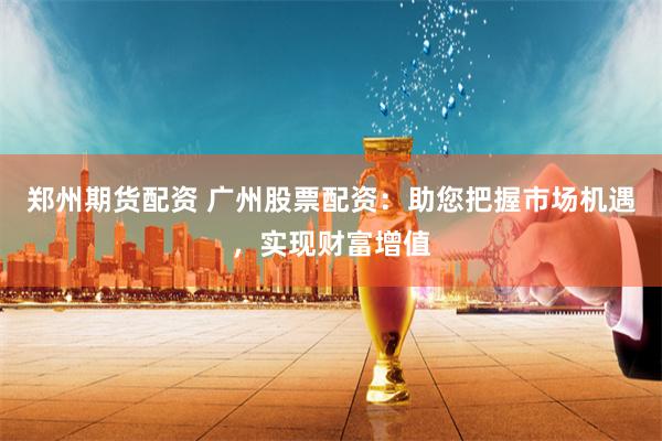 郑州期货配资 广州股票配资：助您把握市场机遇，实现财富增值