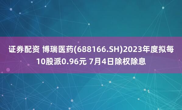 证券配资 博瑞医药(688166.SH)2023年度拟每10股派0.96元 7月4日除权除息