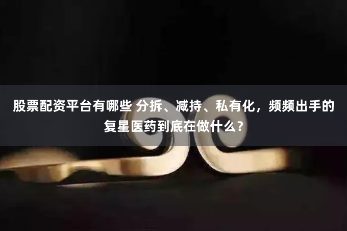 股票配资平台有哪些 分拆、减持、私有化，频频出手的复星医药到底在做什么？