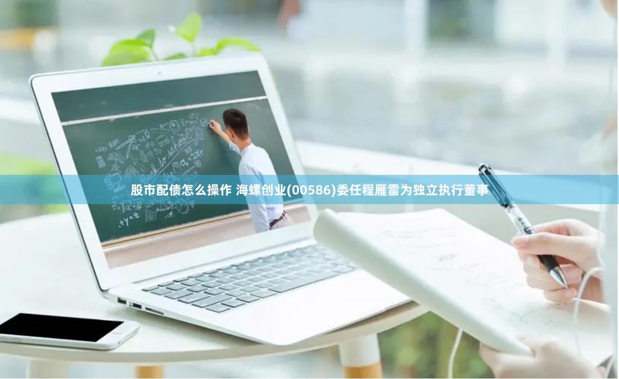 股市配债怎么操作 海螺创业(00586)委任程雁雷为独立执行董事