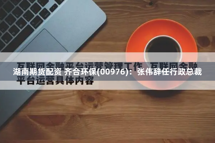 湖南期货配资 齐合环保(00976)：张伟辞任行政总裁