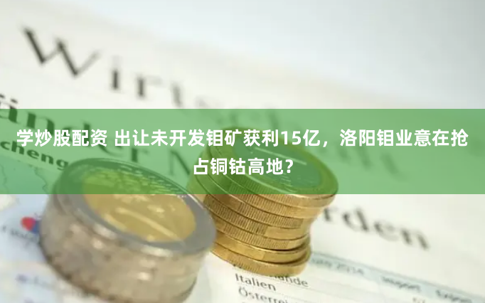 学炒股配资 出让未开发钼矿获利15亿，洛阳钼业意在抢占铜钴高地？