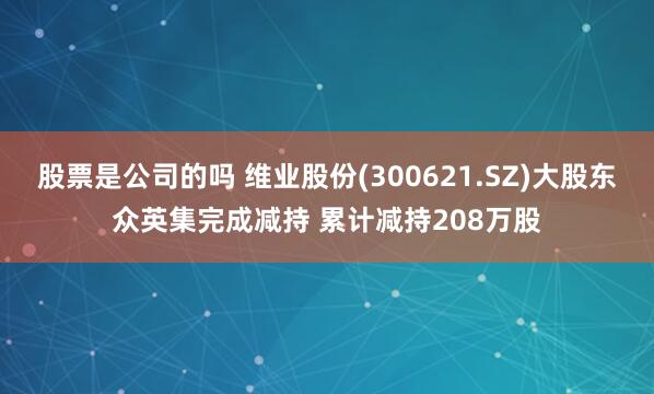 股票是公司的吗 维业股份(300621.SZ)大股东众英集完成减持 累计减持208万股