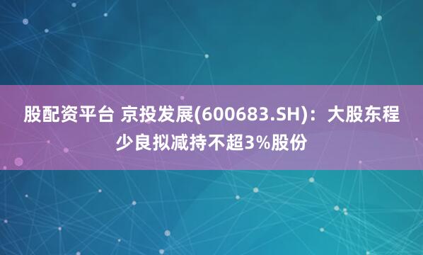 股配资平台 京投发展(600683.SH)：大股东程少良拟减持不超3%股份