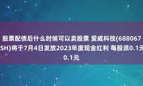 股票配债后什么时候可以卖股票 爱威科技(688067.SH)将于7月4日发放2023年度现金红利 每股派0.1元