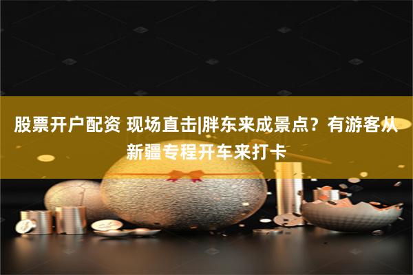 股票开户配资 现场直击|胖东来成景点？有游客从新疆专程开车来打卡