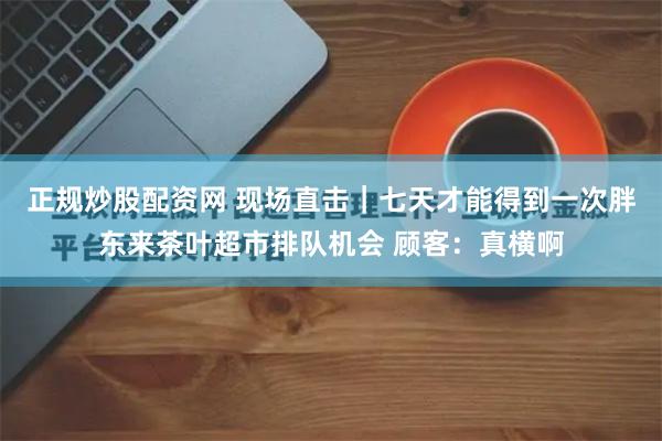 正规炒股配资网 现场直击｜七天才能得到一次胖东来茶叶超市排队机会 顾客：真横啊