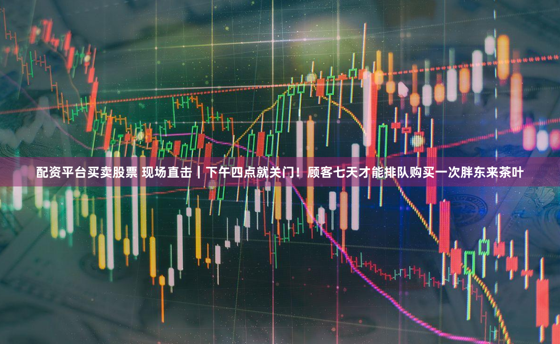 配资平台买卖股票 现场直击｜下午四点就关门！顾客七天才能排队购买一次胖东来茶叶