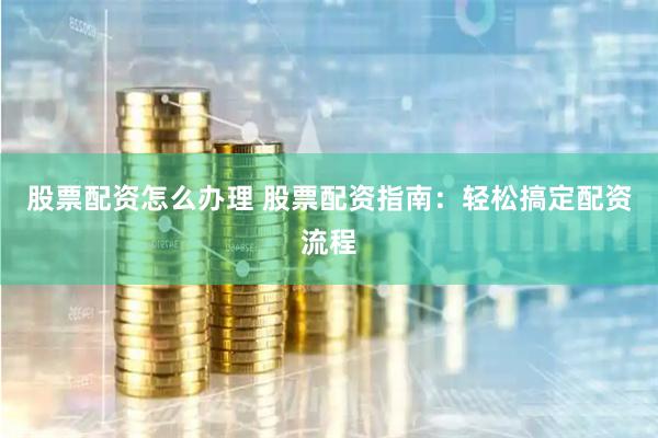 股票配资怎么办理 股票配资指南：轻松搞定配资流程