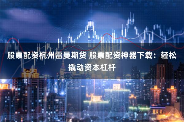股票配资杭州雷曼期货 股票配资神器下载：轻松撬动资本杠杆