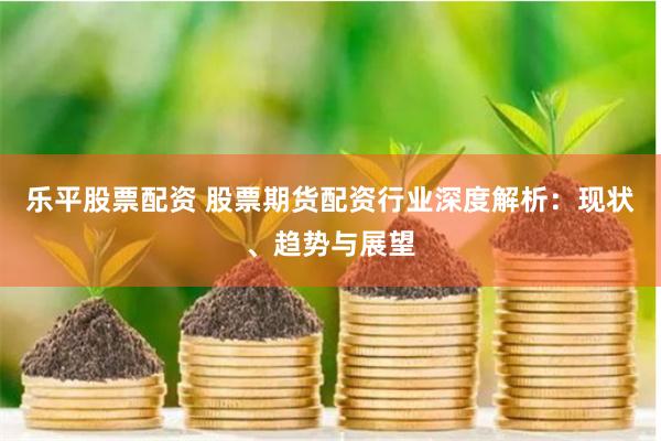乐平股票配资 股票期货配资行业深度解析：现状、趋势与展望