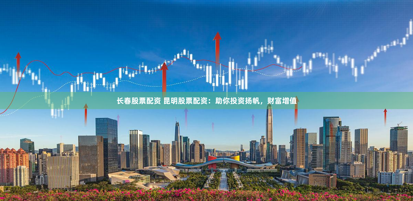 长春股票配资 昆明股票配资：助你投资扬帆，财富增值