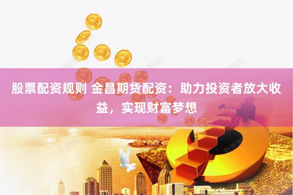 股票配资规则 金昌期货配资：助力投资者放大收益，实现财富梦想