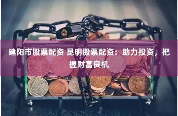 建阳市股票配资 昆明股票配资：助力投资，把握财富良机
