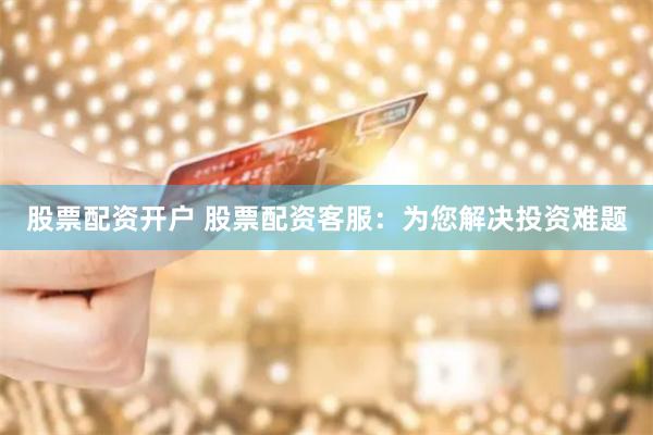 股票配资开户 股票配资客服：为您解决投资难题