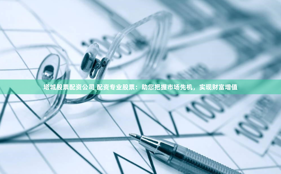 塔城股票配资公司 配资专业股票：助您把握市场先机，实现财富增值