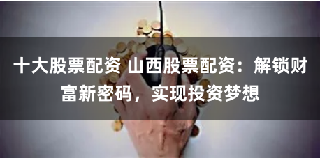 十大股票配资 山西股票配资：解锁财富新密码，实现投资梦想