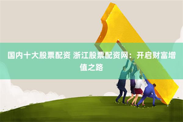 国内十大股票配资 浙江股票配资网：开启财富增值之路