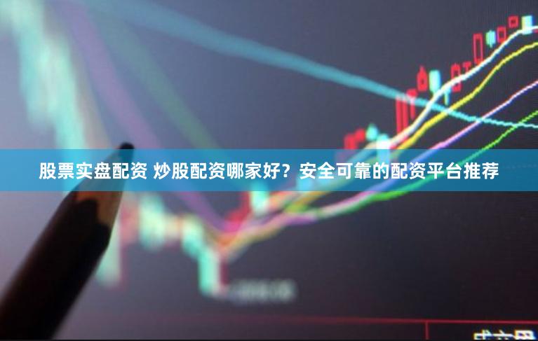 股票实盘配资 炒股配资哪家好？安全可靠的配资平台推荐