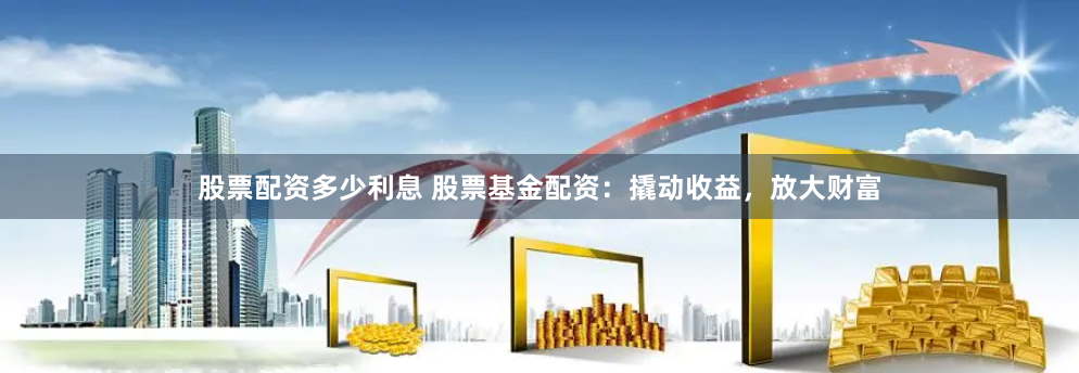 股票配资多少利息 股票基金配资：撬动收益，放大财富