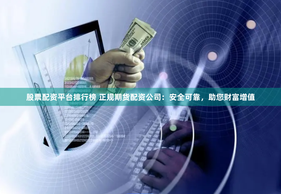 股票配资平台排行榜 正规期货配资公司：安全可靠，助您财富增值