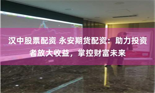 汉中股票配资 永安期货配资：助力投资者放大收益，掌控财富未来