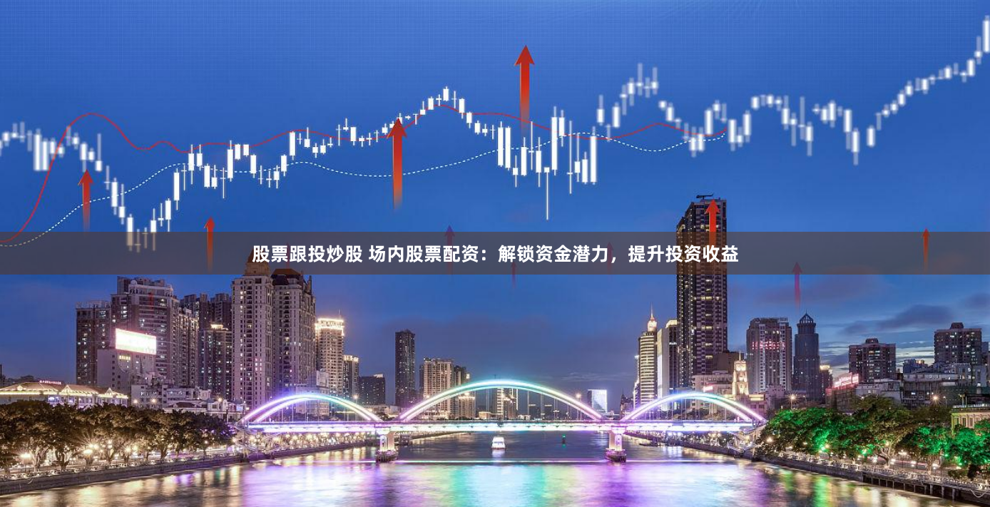 股票跟投炒股 场内股票配资：解锁资金潜力，提升投资收益
