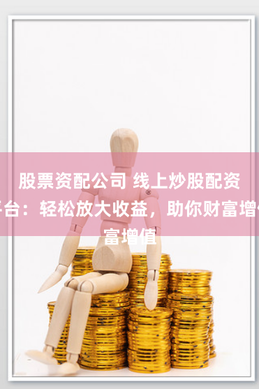 股票资配公司 线上炒股配资平台：轻松放大收益，助你财富增值