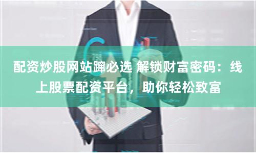 配资炒股网站蹿必选 解锁财富密码：线上股票配资平台，助你轻松致富