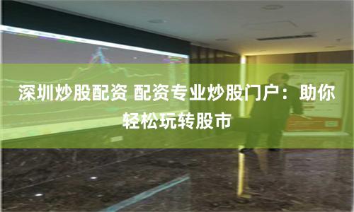 深圳炒股配资 配资专业炒股门户：助你轻松玩转股市