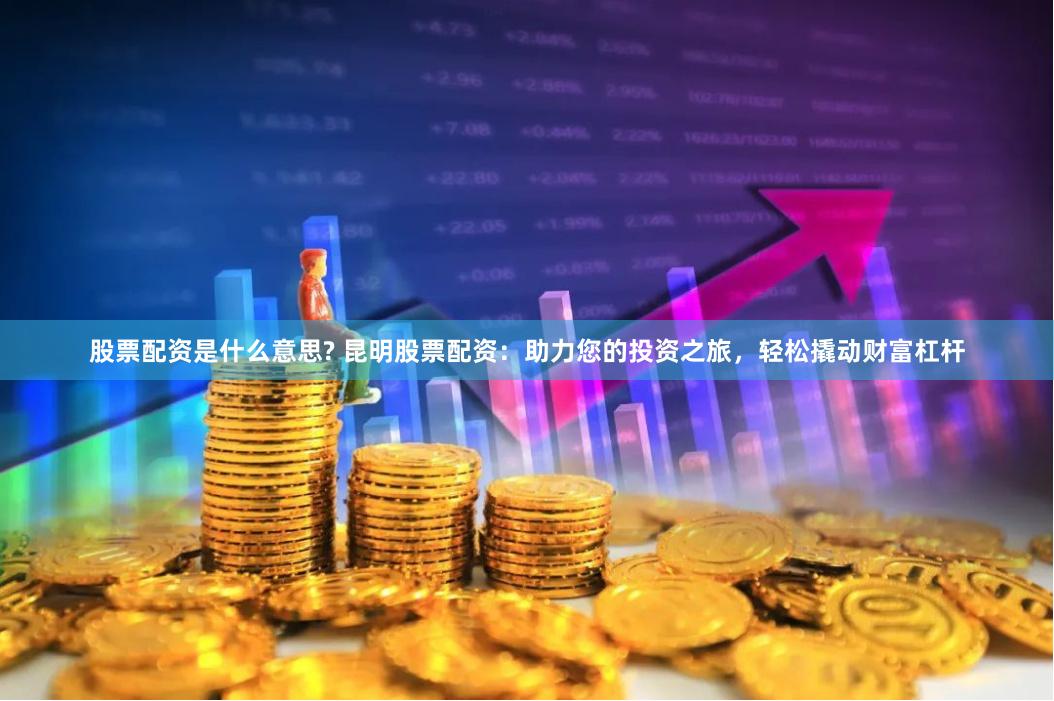 股票配资是什么意思? 昆明股票配资：助力您的投资之旅，轻松撬动财富杠杆