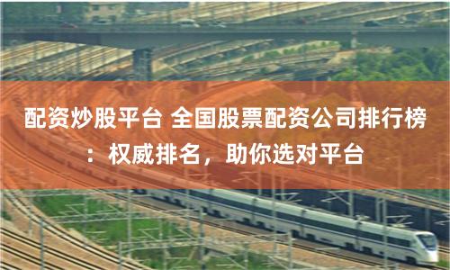 配资炒股平台 全国股票配资公司排行榜：权威排名，助你选对平台