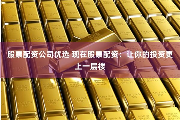 股票配资公司优选 现在股票配资：让你的投资更上一层楼