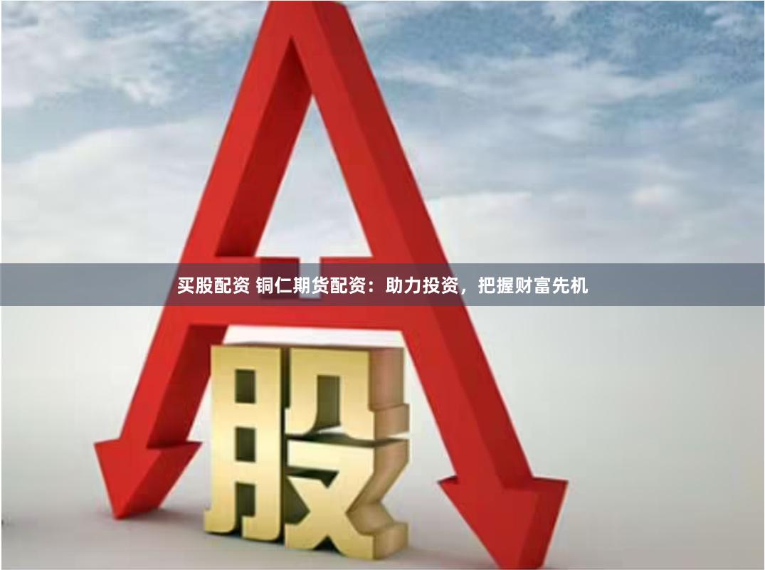 买股配资 铜仁期货配资：助力投资，把握财富先机