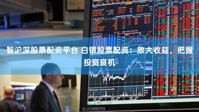 智沪深股票配资平台 白银股票配资：放大收益，把握投资良机
