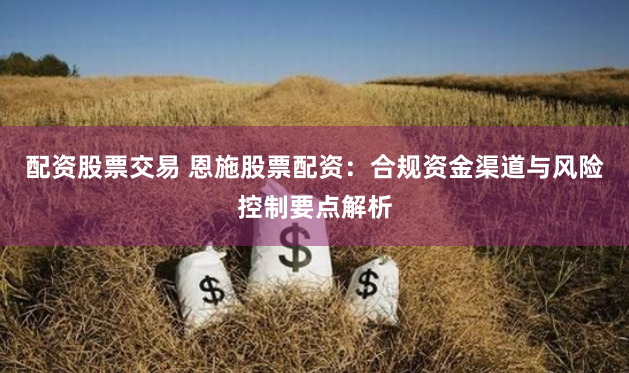 配资股票交易 恩施股票配资：合规资金渠道与风险控制要点解析