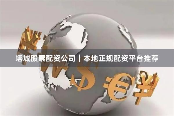 塔城股票配资公司｜本地正规配资平台推荐