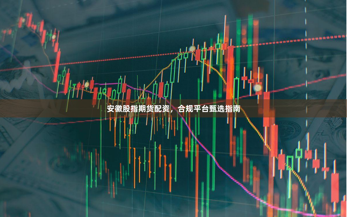 安徽股指期货配资，合规平台甄选指南
